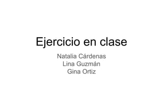 Ejercicio en clase
Natalia Cárdenas
Lina Guzmán
Gina Ortiz
 