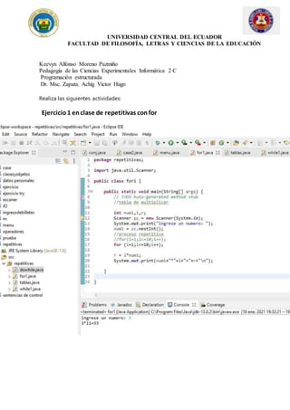 UNIVERSIDAD CENTRAL DEL ECUADOR
FACULTAD DE FILOSOFÍA, LETRAS Y CIENCIAS DE LA EDUCACIÓN
Keevyn Alfonso Moreno Pazmiño
Pedagogía de las Ciencias Experimentales Informática 2 C
Programación estructurada
Dr. Msc. Zapata. Achig Victor Hugo
Realiza las siguientes actividades:
Ejercicio1 enclase de repetitivas confor
 