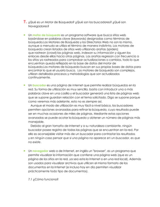 7. ¿Qué es un Motor de Búsqueda? ¿Qué son los buscadores? ¿Qué son
   Navegadores?


   Un motor de búsqueda es un programa software que busca sitios web
   basándose en palabras clave (keywords) designadas como términos de
   búsqueda.Los Motores de Búsqueda y los Directorios Web no son lo mismo,
   aunque a menudo se utiliza el término de manera indistinta. Los motores de
   búsqueda crean listados de sitios web utilizando arañas (spiders)
   que rastrean (crawl) las páginas web, indexan su información y siguen los
   enlaces desde ellas hacia otras páginas. Las arañas regresan con frecuencia a
   los sitios ya rastreados para comprobar actualizaciones o cambios, todo lo que
   encuentran queda reflejado en la base de datos del motor de
   búsqueda.Los motores de búsqueda buscan en sus propias bases de datos para
   encontrar lo que el usuario busca. Los motores de búsqueda son complejos,
   utilizan detallados procesos y metodologías que son actualizados
   continuamente.

   Un buscador es una página de internet que permite realizar búsquedas en la
   red. Su forma de utilización es muy sencilla, basta con introducir una o más
   palabras clave en una casilla y el buscador generará una lista de páginas web
   que se supone guardan relación con el tema solicitado. Digo se supone porque
   como veremos más adelante, esto no es siempre así.
     Aunque el modo de utilización es muy fácil a nivel básico, los buscadores
   permiten opciones avanzadas para refinar la búsqueda, cuyo resultado puede
   ser en muchas ocasiones de miles de páginas. Mediante estas opciones
   avanzadas se puede acotar la búsqueda y obtener un número de páginas más
   manejable.
     Debido al gran tamaño de Internet y a su naturaleza cambiante, ningún
   buscador posee registro de todas las páginas que se encuentran en la red. Por
   ello es aconsejable visitar más de un buscador para contrastar los resultados
   y en ningún caso pensar que si una página no aparece en un buscador, es que
   no existe.


   Un navegador web o de Internet, en inglés un "browser", es un programa que
   permite visualizar la información que contiene una página web (que es un
   página de los sitios en la red, ya sea esta la Internet o en una red local). Además
   son usados para visualizar archivos que utilicen el mismo formato de los
   documentos en la Internet (e incluso hoy en día permiten visualizar
   prácticamente todo tipo de documentos).

   7.1 ¿Cómo funciona?
 