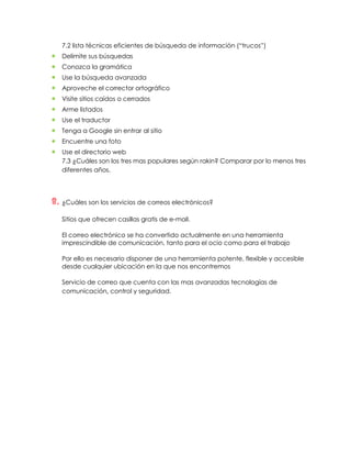 7.2 lista técnicas eficientes de búsqueda de información (“trucos”)
   Delimite sus búsquedas
   Conozca la gramática
   Use la búsqueda avanzada
   Aproveche el corrector ortográfico
   Visite sitios caídos o cerrados
   Arme listados
   Use el traductor
   Tenga a Google sin entrar al sitio
   Encuentre una foto
   Use el directorio web
   7.3 ¿Cuáles son los tres mas populares según rakin? Comparar por lo menos tres
   diferentes años.




8. ¿Cuáles son los servicios de correos electrónicos?
   Sitios que ofrecen casillas gratis de e-mail.

   El correo electrónico se ha convertido actualmente en una herramienta
   imprescindible de comunicación, tanto para el ocio como para el trabajo

   Por ello es necesario disponer de una herramienta potente, flexible y accesible
   desde cualquier ubicación en la que nos encontremos

   Servicio de correo que cuenta con las mas avanzadas tecnologías de
   comunicación, control y seguridad.
 