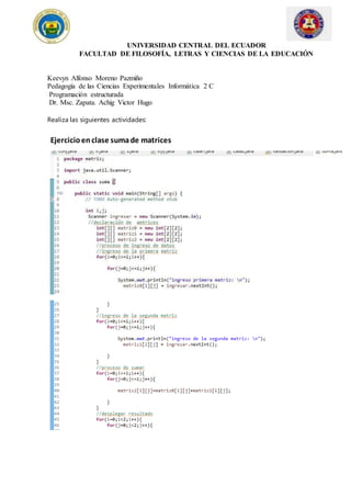 UNIVERSIDAD CENTRAL DEL ECUADOR
FACULTAD DE FILOSOFÍA, LETRAS Y CIENCIAS DE LA EDUCACIÓN
Keevyn Alfonso Moreno Pazmiño
Pedagogía de las Ciencias Experimentales Informática 2 C
Programación estructurada
Dr. Msc. Zapata. Achig Victor Hugo
Realiza las siguientes actividades:
Ejercicioenclase sumade matrices
 