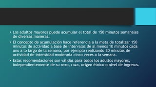 • Los adultos mayores puede acumular el total de 150 minutos semanales
de diversas maneras.
• El concepto de acumulación hace referencia a la meta de totalizar 150
minutos de actividad a base de intervalos de al menos 10 minutos cada
uno a lo largo de la semana, por ejemplo realizando 30 minutos de
actividad de intensidad moderada cinco veces a la semana.
• Estas recomendaciones son válidas para todos los adultos mayores,
independientemente de su sexo, raza, origen étnico o nivel de ingresos.
 