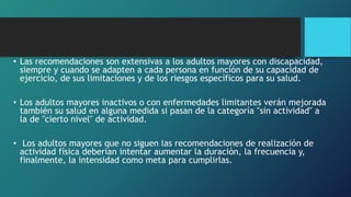 • Las recomendaciones son extensivas a los adultos mayores con discapacidad,
siempre y cuando se adapten a cada persona en función de su capacidad de
ejercicio, de sus limitaciones y de los riesgos específicos para su salud.
• Los adultos mayores inactivos o con enfermedades limitantes verán mejorada
también su salud en alguna medida si pasan de la categoría "sin actividad" a
la de "cierto nivel" de actividad.
• Los adultos mayores que no siguen las recomendaciones de realización de
actividad física deberían intentar aumentar la duración, la frecuencia y,
finalmente, la intensidad como meta para cumplirlas.
 
