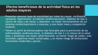 Efectos beneficiosos de la actividad física en los
adultos mayores
• Presentan menores tasas de mortalidad por todas las causas, cardiopatía
coronaria, hipertensión, accidentes cerebrovasculares, diabetes de tipo 2,
cáncer de colon y de mama, y depresión, un mejor funcionamiento de sus
sistemas cardiorrespiratorio y muscular, y una mejor masa y composición
corporal.
• Tienen un perfil de biomarcadores más favorable para la prevención de las
enfermedades cardiovasculares, la diabetes de tipo 2 y la mejora de la salud
ósea, y presentan una mayor salud funcional, un menor riesgo de caídas, unas
funciones cognitivas mejor conservadas, y un menor riesgo de limitaciones
funcionales moderadas y graves.
 