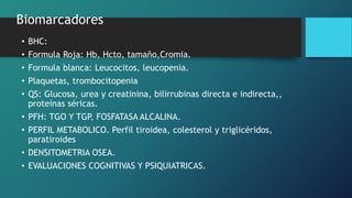 Biomarcadores
• BHC:
• Formula Roja: Hb, Hcto, tamaño,Cromia.
• Formula blanca: Leucocitos, leucopenia.
• Plaquetas, trombocitopenia
• QS: Glucosa, urea y creatinina, bilirrubinas directa e indirecta,,
proteínas séricas.
• PFH: TGO Y TGP, FOSFATASA ALCALINA.
• PERFIL METABOLICO. Perfil tiroidea, colesterol y triglicéridos,
paratiroides
• DENSITOMETRIA OSEA.
• EVALUACIONES COGNITIVAS Y PSIQUIATRICAS.
 