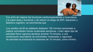 Con el fin de mejorar las funciones cardiorrespiratorias y musculares
y la salud ósea y funcional, y de reducir el riesgo de ENT, depresión y
deterioro cognitivo, se recomienda que:
•Los adultos de 65 en adelante dediquen 150 minutos semanales a
realizar actividades físicas moderadas aeróbicas, o bien algún tipo de
actividad física vigorosa aeróbica durante 75 minutos, o una
combinación equivalente de actividades moderadas y vigorosas.
•la actividad se practicará en sesiones de 10 minutos, como mínimo.
 