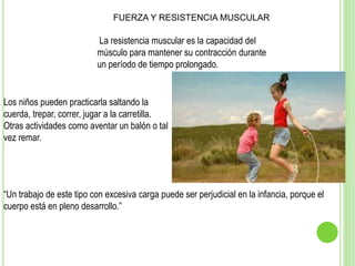 La resistencia muscular es la capacidad del
músculo para mantener su contracción durante
un período de tiempo prolongado.
Los niños pueden practicarla saltando la
cuerda, trepar, correr, jugar a la carretilla.
Otras actividades como aventar un balón o tal
vez remar.
“Un trabajo de este tipo con excesiva carga puede ser perjudicial en la infancia, porque el
cuerpo está en pleno desarrollo.”
FUERZA Y RESISTENCIA MUSCULAR
 