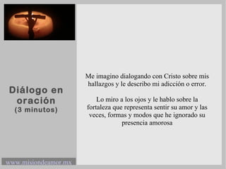 Diálogo en oración (3 minutos) Me imagino dialogando con Cristo sobre mis hallazgos y le describo mi adicción o error. Lo miro a los ojos y le hablo sobre la fortaleza que representa sentir su amor y las veces, formas y modos que he ignorado su presencia amorosa 