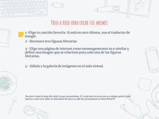 Paso a paso para crear tus memes
1-Elige tu canción favorita. Si está en otro idioma, usa el traductor de
Google.
2- Reconoce tres figuras literarias
3- Elige una página de internet como memesgenerator.es o similar y
define una imagen que se relacione para cada una de las figuras
literarias.
4- Súbela a la galería de imágenes en el aula virtual.
You don’t need to keep this slide in your presentation. It’s only here to serve you as a design guide if you
need to create new slides or download the fonts to edit the presentation in PowerPoint®
 