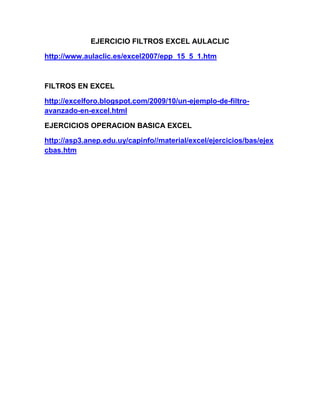 EJERCICIO FILTROS EXCEL AULACLIC

http://www.aulaclic.es/excel2007/epp_15_5_1.htm



FILTROS EN EXCEL

http://excelforo.blogspot.com/2009/10/un-ejemplo-de-filtro-
avanzado-en-excel.html

EJERCICIOS OPERACION BASICA EXCEL

http://asp3.anep.edu.uy/capinfo//material/excel/ejercicios/bas/ejex
cbas.htm
 