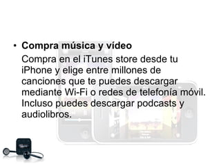 Compra música y vídeo Compra en el iTunes store desde tu iPhone y elige entre millones de canciones que te puedes descargar mediante Wi-Fi o redes de telefonía móvil. Incluso puedes descargar podcasts y audiolibros. 
