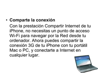 Comparte la conexión Con la prestación Compartir Internet de tu iPhone, no necesitas un punto de acceso Wi-Fi para navegar por la Red desde tu ordenador. Ahora puedes compartir la conexión 3G de tu iPhone con tu portátil Mac o PC, y conectarte a Internet en cualquier lugar. 