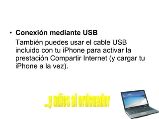 Conexión mediante USB También puedes usar el cable USB incluido con tu iPhone para activar la prestación Compartir Internet (y cargar tu iPhone a la vez).  ...y adios al ordenador 