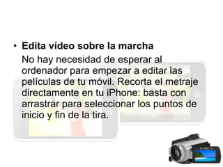 Edita vídeo sobre la marcha No hay necesidad de esperar al ordenador para empezar a editar las películas de tu móvil. Recorta el metraje directamente en tu iPhone: basta con arrastrar para seleccionar los puntos de inicio y fin de la tira.  