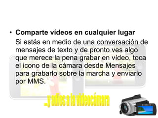 Comparte vídeos en cualquier lugar Si estás en medio de una conversación de mensajes de texto y de pronto ves algo que merece la pena grabar en vídeo, toca el icono de la cámara desde Mensajes para grabarlo sobre la marcha y enviarlo por MMS. ...y adios a la videocámara 