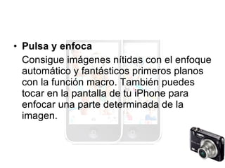 Pulsa y enfoca Consigue imágenes nítidas con el enfoque automático y fantásticos primeros planos con la función macro. También puedes tocar en la pantalla de tu iPhone para enfocar una parte determinada de la imagen. 