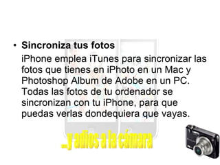 Sincroniza tus fotos iPhone emplea iTunes para sincronizar las fotos que tienes en iPhoto en un Mac y Photoshop Album de Adobe en un PC. Todas las fotos de tu ordenador se sincronizan con tu iPhone, para que puedas verlas dondequiera que vayas. ...y adios a la cámara 
