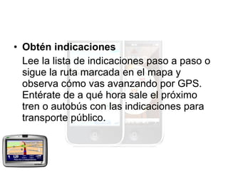 Obtén indicaciones Lee la lista de indicaciones paso a paso o sigue la ruta marcada en el mapa y observa cómo vas avanzando por GPS. Entérate de a qué hora sale el próximo tren o autobús con las indicaciones para transporte público.  