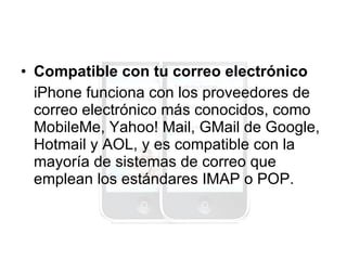 Compatible con tu correo electrónico iPhone funciona con los proveedores de correo electrónico más conocidos, como MobileMe, Yahoo! Mail, GMail de Google, Hotmail y AOL, y es compatible con la mayoría de sistemas de correo que emplean los estándares IMAP o POP. 