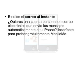 Recibe el correo al instante ¿Quieres una cuenta personal de correo electrónico que envíe los mensajes automáticamente a tu iPhone? Inscríbete para probar gratuitamente MobileMe. 