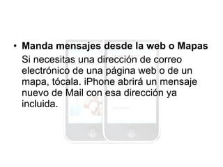 Manda mensajes desde la web o Mapas Si necesitas una dirección de correo electrónico de una página web o de un mapa, tócala. iPhone abrirá un mensaje nuevo de Mail con esa dirección ya incluida. 