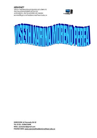 SERVINET
VENTA Y REPARACION DE EQUIPOS DE CÓMPUTO
INSTALACION DE REDES DE DATOS
ACCESORIOS, INSTALACIONES DE CAMARA
servinet@ejerciciofinaldemicrosoftword.educ.co
DIRECCION: b/ Kennedy 36-32
TEL O CEL: 3106675098
MAIL: yiselaskar@gmail.com
PAGINA WEB: www.ejerciciofinaldemicrosftwor.edu.co
 