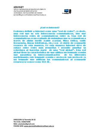 SERVINET
VENTA Y REPARACION DE EQUIPOS DE CÓMPUTO
INSTALACION DE REDES DE DATOS
ACCESORIOS, INSTALACIONES DE CAMARA
servinet@ejerciciofinaldemicrosoftword.educ.co
DIRECCION: b/ Kennedy 36-32
TEL O CEL: 3106675098
MAIL: yiselaskar@gmail.com
PAGINA WEB: www.ejerciciofinaldemicrosftwor.edu.co
¿Qué es internet?
Podemos definir a internet como una “red de redes”, es decir,
una red que no solo interconecta computadoras, sino que
interconecta redes de computadoras entre sí. Una red de
computadoras es un conjunto de máquinas que se comunican a
través de algún medio (cable coaxial, fibra óptica, radio
frecuencia, líneas telefónicas, etc.) con el objeto de compartir
recursos de esta manera. De esta manera internet sirve de
enlace entre redes más pequeñas y permite ampliar su
cobertura al hacerlas parte de una “red global”. Esta red
global tiene la característica de que utiliza un lenguaje común
que garantiza la intercomunicación de los diferentes
participante; este lenguaje común o protocolo (un protocolo es
un lenguaje que utilizan las computadoras al compartir
recursos) se conoce como TCP/IP.
 