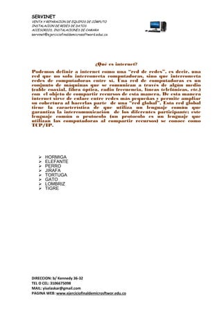SERVINET
VENTA Y REPARACION DE EQUIPOS DE CÓMPUTO
INSTALACION DE REDES DE DATOS
ACCESORIOS, INSTALACIONES DE CAMARA
servinet@ejerciciofinaldemicrosoftword.educ.co
DIRECCION: b/ Kennedy 36-32
TEL O CEL: 3106675098
MAIL: yiselaskar@gmail.com
PAGINA WEB: www.ejerciciofinaldemicrosftwor.edu.co
¿Qué es internet?
Podemos definir a internet como una “red de redes”, es decir, una
red que no solo interconecta computadoras, sino que interconecta
redes de computadoras entre sí. Una red de computadoras es un
conjunto de máquinas que se comunican a través de algún medio
(cable coaxial, fibra óptica, radio frecuencia, líneas telefónicas, etc.)
con el objeto de compartir recursos de esta manera. De esta manera
internet sirve de enlace entre redes más pequeñas y permite ampliar
su cobertura al hacerlas parte de una “red global”. Esta red global
tiene la característica de que utiliza un lenguaje común que
garantiza la intercomunicación de los diferentes participante; este
lenguaje común o protocolo (un protocolo es un lenguaje que
utilizan las computadoras al compartir recursos) se conoce como
TCP/IP.
 HORMIGA
 ELEFANTE
 PERRO
 JIRAFA
 TORTUGA
 GATO
 LOMBRIZ
 TIGRE
 