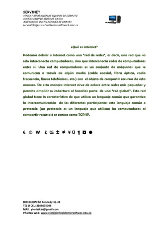 SERVINET
VENTA Y REPARACION DE EQUIPOS DE CÓMPUTO
INSTALACION DE REDES DE DATOS
ACCESORIOS, INSTALACIONES DE CAMARA
servinet@ejerciciofinaldemicrosoftword.educ.co
DIRECCION: b/ Kennedy 36-32
TEL O CEL: 3106675098
MAIL: yiselaskar@gmail.com
PAGINA WEB: www.ejerciciofinaldemicrosftwor.edu.co
¿Qué es internet?
Podemos definir a internet como una “red de redes”, es decir, una red que no
solo interconecta computadoras, sino que interconecta redes de computadoras
entre sí. Una red de computadoras es un conjunto de máquinas que se
comunican a través de algún medio (cable coaxial, fibra óptica, radio
frecuencia, líneas telefónicas, etc.) con el objeto de compartir recursos de esta
manera. De esta manera internet sirve de enlace entre redes más pequeñas y
permite ampliar su cobertura al hacerlas parte de una “red global”. Esta red
global tiene la característica de que utiliza un lenguaje común que garantiza
la intercomunicación de los diferentes participante; este lenguaje común o
protocolo (un protocolo es un lenguaje que utilizan las computadoras al
compartir recursos) se conoce como TCP/IP.
€ © W £ Œ ± ≠ ¥ Ü ¶  
 