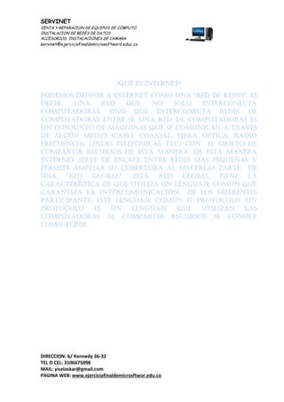 SERVINET
VENTA Y REPARACION DE EQUIPOS DE CÓMPUTO
INSTALACION DE REDES DE DATOS
ACCESORIOS, INSTALACIONES DE CAMARA
servinet@ejerciciofinaldemicrosoftword.educ.co
DIRECCION: b/ Kennedy 36-32
TEL O CEL: 3106675098
MAIL: yiselaskar@gmail.com
PAGINA WEB: www.ejerciciofinaldemicrosftwor.edu.co
¿Qué es internet?
Podemos definir a internet como una “red de redes”, es
decir, una red que no solo interconecta
computadoras, sino que interconecta redes de
computadoras entre sí. Una red de computadoras es
un conjunto de máquinas que se comunican a través
de algún medio (cable coaxial, fibra óptica, radio
frecuencia, líneas telefónicas, etc.) con el objeto de
compartir recursos de esta manera. De esta manera
internet sirve de enlace entre redes más pequeñas y
permite ampliar su cobertura al hacerlas parte de
una “red global”. esta red global tiene la
característica de que utiliza un lenguaje común que
garantiza la intercomunicación de los diferentes
participante; este lenguaje común o protocolo (un
protocolo es un lenguaje que utilizan las
computadoras al compartir recursos) se conoce
como TCP/IP.
 
