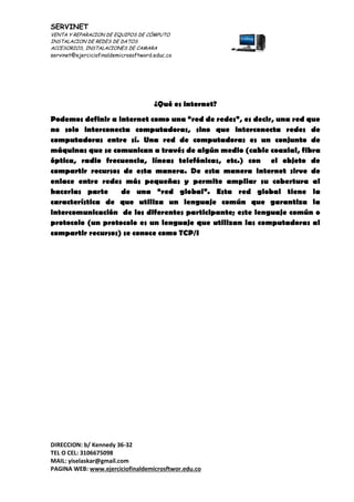 SERVINET
VENTA Y REPARACION DE EQUIPOS DE CÓMPUTO
INSTALACION DE REDES DE DATOS
ACCESORIOS, INSTALACIONES DE CAMARA
servinet@ejerciciofinaldemicrosoftword.educ.co
DIRECCION: b/ Kennedy 36-32
TEL O CEL: 3106675098
MAIL: yiselaskar@gmail.com
PAGINA WEB: www.ejerciciofinaldemicrosftwor.edu.co
¿Qué es internet?
Podemos definir a internet como una “red de redes”, es decir, una red que
no solo interconecta computadoras, sino que interconecta redes de
computadoras entre sí. Una red de computadoras es un conjunto de
máquinas que se comunican a través de algún medio (cable coaxial, fibra
óptica, radio frecuencia, líneas telefónicas, etc.) con el objeto de
compartir recursos de esta manera. De esta manera internet sirve de
enlace entre redes más pequeñas y permite ampliar su cobertura al
hacerlas parte de una “red global”. Esta red global tiene la
característica de que utiliza un lenguaje común que garantiza la
intercomunicación de los diferentes participante; este lenguaje común o
protocolo (un protocolo es un lenguaje que utilizan las computadoras al
compartir recursos) se conoce como TCP/I
 