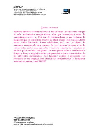 SERVINET
VENTA Y REPARACION DE EQUIPOS DE CÓMPUTO
INSTALACION DE REDES DE DATOS
ACCESORIOS, INSTALACIONES DE CAMARA
servinet@ejerciciofinaldemicrosoftword.educ.co
DIRECCION: b/ Kennedy 36-32
TEL O CEL: 3106675098
MAIL: yiselaskar@gmail.com
PAGINA WEB: www.ejerciciofinaldemicrosftwor.edu.co
¿Qué es internet?
Podemos definir a internet como una “red de redes”, es decir, una red que
no solo interconecta computadoras, sino que interconecta redes de
computadoras entre sí. Una red de computadoras es un conjunto de
máquinas que se comunican a través de algún medio (cable coaxial, fibra
óptica, radio frecuencia, líneas telefónicas, etc.) con el objeto de
compartir recursos de esta manera. De esta manera internet sirve de
enlace entre redes más pequeñas y permite ampliar su cobertura al
hacerlas parte de una “red global”. Esta red global tiene la característica
de que utiliza un lenguaje común que garantiza la intercomunicación de
los diferentes participante; este lenguaje común o protocolo (un
protocolo es un lenguaje que utilizan las computadoras al compartir
recursos) se conoce como TCP/IP.
 