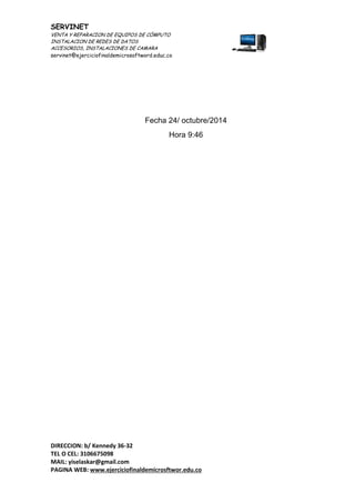 SERVINET
VENTA Y REPARACION DE EQUIPOS DE CÓMPUTO
INSTALACION DE REDES DE DATOS
ACCESORIOS, INSTALACIONES DE CAMARA
servinet@ejerciciofinaldemicrosoftword.educ.co
DIRECCION: b/ Kennedy 36-32
TEL O CEL: 3106675098
MAIL: yiselaskar@gmail.com
PAGINA WEB: www.ejerciciofinaldemicrosftwor.edu.co
Fecha 24/ octubre/2014
Hora 9:46
 