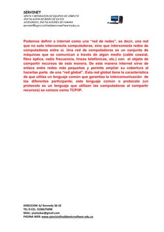 SERVINET
VENTA Y REPARACION DE EQUIPOS DE CÓMPUTO
INSTALACION DE REDES DE DATOS
ACCESORIOS, INSTALACIONES DE CAMARA
servinet@ejerciciofinaldemicrosoftword.educ.co
DIRECCION: b/ Kennedy 36-32
TEL O CEL: 3106675098
MAIL: yiselaskar@gmail.com
PAGINA WEB: www.ejerciciofinaldemicrosftwor.edu.co
Podemos definir a internet como una “red de redes”, es decir, una red
que no solo interconecta computadoras, sino que interconecta redes de
computadoras entre sí. Una red de computadoras es un conjunto de
máquinas que se comunican a través de algún medio (cable coaxial,
fibra óptica, radio frecuencia, líneas telefónicas, etc.) con el objeto de
compartir recursos de esta manera. De esta manera internet sirve de
enlace entre redes más pequeñas y permite ampliar su cobertura al
hacerlas parte de una “red global”. Esta red global tiene la característica
de que utiliza un lenguaje común que garantiza la intercomunicación de
los diferentes participante; este lenguaje común o protocolo (un
protocolo es un lenguaje que utilizan las computadoras al compartir
recursos) se conoce como TCP/IP.
 