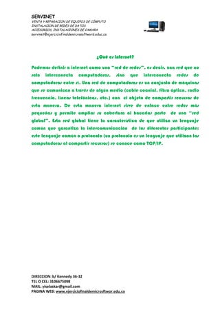SERVINET
VENTA Y REPARACION DE EQUIPOS DE CÓMPUTO
INSTALACION DE REDES DE DATOS
ACCESORIOS, INSTALACIONES DE CAMARA
servinet@ejerciciofinaldemicrosoftword.educ.co
DIRECCION: b/ Kennedy 36-32
TEL O CEL: 3106675098
MAIL: yiselaskar@gmail.com
PAGINA WEB: www.ejerciciofinaldemicrosftwor.edu.co
¿Qué es internet?
Podemos definir a internet como una “red de redes”, es decir, una red que no
solo interconecta computadoras, sino que interconecta redes de
computadoras entre sí. Una red de computadoras es un conjunto de máquinas
que se comunican a través de algún medio (cable coaxial, fibra óptica, radio
frecuencia, líneas telefónicas, etc.) con el objeto de compartir recursos de
esta manera. De esta manera internet sirve de enlace entre redes más
pequeñas y permite ampliar su cobertura al hacerlas parte de una “red
global”. Esta red global tiene la característica de que utiliza un lenguaje
común que garantiza la intercomunicación de los diferentes participante;
este lenguaje común o protocolo (un protocolo es un lenguaje que utilizan las
computadoras al compartir recursos) se conoce como TCP/IP.
 