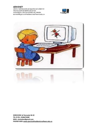 SERVINET
VENTA Y REPARACION DE EQUIPOS DE CÓMPUTO
INSTALACION DE REDES DE DATOS
ACCESORIOS, INSTALACIONES DE CAMARA
servinet@ejerciciofinaldemicrosoftword.educ.co
DIRECCION: b/ Kennedy 36-32
TEL O CEL: 3106675098
MAIL: yiselaskar@gmail.com
PAGINA WEB: www.ejerciciofinaldemicrosftwor.edu.co
 