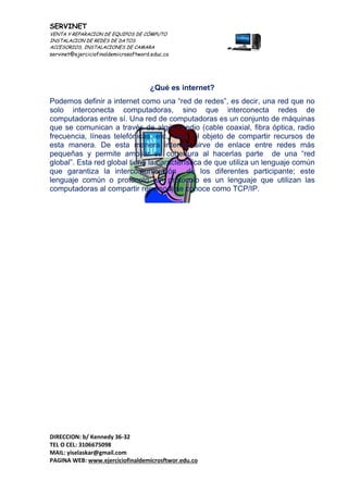 SERVINET
VENTA Y REPARACION DE EQUIPOS DE CÓMPUTO
INSTALACION DE REDES DE DATOS
ACCESORIOS, INSTALACIONES DE CAMARA
servinet@ejerciciofinaldemicrosoftword.educ.co
DIRECCION: b/ Kennedy 36-32
TEL O CEL: 3106675098
MAIL: yiselaskar@gmail.com
PAGINA WEB: www.ejerciciofinaldemicrosftwor.edu.co
¿Qué es internet?
Podemos definir a internet como una “red de redes”, es decir, una red que no
solo interconecta computadoras, sino que interconecta redes de
computadoras entre sí. Una red de computadoras es un conjunto de máquinas
que se comunican a través de algún medio (cable coaxial, fibra óptica, radio
frecuencia, líneas telefónicas, etc.) con el objeto de compartir recursos de
esta manera. De esta manera internet sirve de enlace entre redes más
pequeñas y permite ampliar su cobertura al hacerlas parte de una “red
global”. Esta red global tiene la característica de que utiliza un lenguaje común
que garantiza la intercomunicación de los diferentes participante; este
lenguaje común o protocolo (un protocolo es un lenguaje que utilizan las
computadoras al compartir recursos) se conoce como TCP/IP.
 