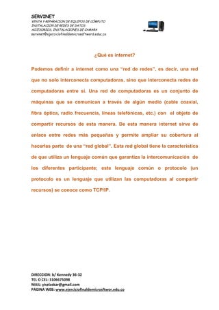 SERVINET
VENTA Y REPARACION DE EQUIPOS DE CÓMPUTO
INSTALACION DE REDES DE DATOS
ACCESORIOS, INSTALACIONES DE CAMARA
servinet@ejerciciofinaldemicrosoftword.educ.co
DIRECCION: b/ Kennedy 36-32
TEL O CEL: 3106675098
MAIL: yiselaskar@gmail.com
PAGINA WEB: www.ejerciciofinaldemicrosftwor.edu.co
¿Qué es internet?
Podemos definir a internet como una “red de redes”, es decir, una red
que no solo interconecta computadoras, sino que interconecta redes de
computadoras entre sí. Una red de computadoras es un conjunto de
máquinas que se comunican a través de algún medio (cable coaxial,
fibra óptica, radio frecuencia, líneas telefónicas, etc.) con el objeto de
compartir recursos de esta manera. De esta manera internet sirve de
enlace entre redes más pequeñas y permite ampliar su cobertura al
hacerlas parte de una “red global”. Esta red global tiene la característica
de que utiliza un lenguaje común que garantiza la intercomunicación de
los diferentes participante; este lenguaje común o protocolo (un
protocolo es un lenguaje que utilizan las computadoras al compartir
recursos) se conoce como TCP/IP.
 