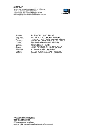 SERVINET
VENTA Y REPARACION DE EQUIPOS DE CÓMPUTO
INSTALACION DE REDES DE DATOS
ACCESORIOS, INSTALACIONES DE CAMARA
servinet@ejerciciofinaldemicrosoftword.educ.co
DIRECCION: b/ Kennedy 36-32
TEL O CEL: 3106675098
MAIL: yiselaskar@gmail.com
PAGINA WEB: www.ejerciciofinaldemicrosftwor.edu.co
Primero. ELEODORO PINO SERNA
Segundo. YARLEUDY CALIMEÑO MORENO
Tercero. JORGE ALEXANDER COPETE PEREA
Cuarto. MILENIS HERNANDEZ SEVILLA
Quinto. CRUZ ELENA RIVAS
Sexto. JUAN DAVID MURILLO BEJARANO
Séptimo. CLAUDIA CASAS ROBLEDO
Octavo. KELLY JOHANA CASAS ROBLEDO
 