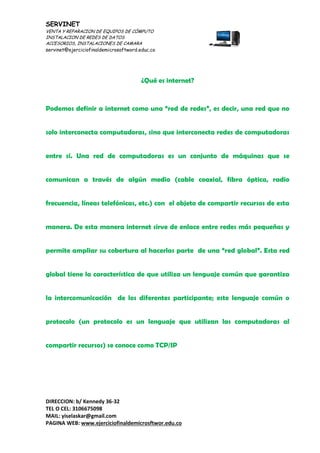 SERVINET
VENTA Y REPARACION DE EQUIPOS DE CÓMPUTO
INSTALACION DE REDES DE DATOS
ACCESORIOS, INSTALACIONES DE CAMARA
servinet@ejerciciofinaldemicrosoftword.educ.co
DIRECCION: b/ Kennedy 36-32
TEL O CEL: 3106675098
MAIL: yiselaskar@gmail.com
PAGINA WEB: www.ejerciciofinaldemicrosftwor.edu.co
¿Qué es internet?
Podemos definir a internet como una “red de redes”, es decir, una red que no
solo interconecta computadoras, sino que interconecta redes de computadoras
entre sí. Una red de computadoras es un conjunto de máquinas que se
comunican a través de algún medio (cable coaxial, fibra óptica, radio
frecuencia, líneas telefónicas, etc.) con el objeto de compartir recursos de esta
manera. De esta manera internet sirve de enlace entre redes más pequeñas y
permite ampliar su cobertura al hacerlas parte de una “red global”. Esta red
global tiene la característica de que utiliza un lenguaje común que garantiza
la intercomunicación de los diferentes participante; este lenguaje común o
protocolo (un protocolo es un lenguaje que utilizan las computadoras al
compartir recursos) se conoce como TCP/IP
 