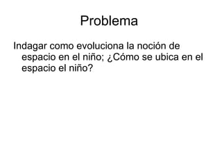 Problema
Indagar como evoluciona la noción de
  espacio en el niño; ¿Cómo se ubica en el
  espacio el niño?
 