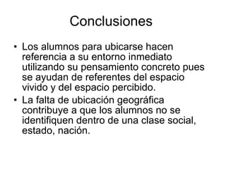 Conclusiones
• Los alumnos para ubicarse hacen
  referencia a su entorno inmediato
  utilizando su pensamiento concreto pues
  se ayudan de referentes del espacio
  vivido y del espacio percibido.
• La falta de ubicación geográfica
  contribuye a que los alumnos no se
  identifiquen dentro de una clase social,
  estado, nación.
 