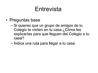 Entrevista
• Preguntas base
  – Si quieres que un grupo de amigos de tu
    Colegio te visiten en tu casa ¿Cómo les
    explicarías para que lleguen del Colegio a tu
    casa?
  – Indica una ruta para llegar a tu casa
 