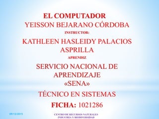 EL COMPUTADOR
YEISSON BEJARANO CÓRDOBA
INSTRUCTOR:
KATHLEEN HASLEIDY PALACIOS
ASPRILLA
APRENDIZ
SERVICIO NACIONAL DE
APRENDIZAJE
«SENA»
TÉCNICO EN SISTEMAS
FICHA: 1021286
09/12/2015 CENTRO DE RECURSOS NATURALES
INDUSTRIA Y BIODIVERSIDAD
 