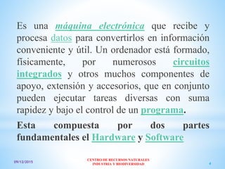 09/12/2015
CENTRO DE RECURSOS NATURALES
INDUSTRIA Y BIODIVERSIDAD 4
Es una máquina electrónica que recibe y
procesa datos para convertirlos en información
conveniente y útil. Un ordenador está formado,
físicamente, por numerosos circuitos
integrados y otros muchos componentes de
apoyo, extensión y accesorios, que en conjunto
pueden ejecutar tareas diversas con suma
rapidez y bajo el control de un programa.
Esta compuesta por dos partes
fundamentales el Hardware y Software
 