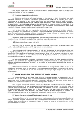 Santiago Romero Granados
Luego el gran objetivo que preside la política de impulso del deporte para todos no es otro que la
mejora de la calidad de vida del individuo.
e) Practicar el deporte-rendimiento:
En el deporte rendimiento la finalidad principal es el producto, es decir, el resultado que puede
obtenerse venciendo al adversario. El deporte rendimiento se aparta de la actividad física libre y
espontánea, y se practica en un sistema planificado que, con carácter general, está articulado y
controlado en un primer grado por los distintos clubes deportivos, y por las federaciones deportivas
correspondientes a la modalidad practicada en última instancia. No obstante, existen otros ámbitos en los
que también se desarrolla el deporte de rendimiento y que escapan del ámbito federativo, como son el
municipal, el escolar o las actividades que se realizan de forma privada.
Son los deportistas que nos representan en todas las competiciones de carácter nacional e
internacional en la alta competición, lo que llega a ser razón de Estado o de multinacionales; de ahí que
reciba fuertes influencias sociales, políticas y económicas, siendo utilizado en muchos casos como
indicador de desarrollo y exponente de identidad de países.
El objetivo para el cual estos deportistas realizan ejercicio es alcanzar un producto social (la
medalla). A nivel individual, la condición física debe llegar a su máximo grado.
f) Ejecutar deporte como espectáculo:
Es el único tipo de actividad que, aun llevando implícito el ejercicio para los actores, tiene como
función la diversión pública, congregando la presencia de espectadores.
Toda modalidad deportiva desarrollada a su más alto nivel puede ser susceptible de convertirse
en deporte espectáculo, o de que éste se produzca con carácter ocasional. Pero sólo debe considerarse
propiamente como espectáculo aquella actividad deportiva en la que la actividad mercantil es el eje
dinamizador que condiciona su desarrollo convencional. El deporte espectáculo es la actividad deportiva
articulada como producto de consumo.
Por ello, podemos definir el deporte espectáculo como el conjunto de todas aquellas actividades
deportivas que, realizadas por deportistas profesionales, semiprofesionales o de elite, son capaces de
despertar un elevado interés en la sociedad y en los medios de comunicación, y de congregar a miles de
espectadores.
El deporte espectáculo es el que menos incidencia tiene en la mejora de la calidad de vida de los
ciudadanos, ya que son pocos los practicantes y muchos los espectadores. Pero, curiosamente, el deporte
espectáculo es la vertiente de la que más se habla y que mayor lugar ocupa en los medios de
comunicación.
g) Realizar una actividad físico-deportiva con carácter utilitario:
El nuevo concepto de actividad física tiene por finalidad conseguir la capacitación para la
realización de una vida normal, junto al mantenimiento de la higiene postural y las funciones orgánicas
básicas, así como el desarrollo socio-afectivo e intelectual. Todo ello con diferentes niveles, pero sin
olvidar que se puede realizar ejercicio sin necesidad de grandes esfuerzos.
Para un gran número de personas bastará que todas las actividades de la vida cotidiana se
realicen evitando algunas de las ventajas que la sociedad hoy nos presenta. Por ejemplo: subir las
escaleras en lugar de tomar el ascensor, transportar las compras, agacharse y levantarse de forma
correcta al ejecutar múltiples tareas, etc. Es decir, tratar de evitar las grandes comodidades pues,
aunque se nos presenten como positivas, nos pueden llevar a la atrofia muscular, la obesidad, las
deformaciones de la columna, las cardiopatías, la osteoporosis u otras muchas enfermedades.
h) Desarrollar una actividad físico-deportiva anti-stress:
Las características de los tiempos que vivimos (rapidez de acontecimientos, ocupación total del
tiempo, problemas laborales o personales, etc.) nos derivan a la enfermedad de moda: el “stress”. Para
muchos, stress es sinónimo de preocupación; para el cuerpo se trata de un concepto más amplio,
llevando implícito un cambio.
© Ministerio de Educación Cultura y Deporte
 