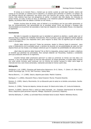 Santiago Romero Granados
El stress es la tensión física y mental que se siente cuando se está bajo tensión; dentro del
cuerpo se ha activado un sistema que le advierte y lo prepara para enfrentar el cambio o el peligro. Es
una defensa natural del organismo, que actúa como una reacción del cuerpo, como una respuesta del
mismo. Este sistema hace que nos pongamos en alerta: el corazón late más rápido, los músculos se
ponen tensos, se suda, la boca se seca, el estómago y los intestinos palpitan alteradamente, cambia el
apetito, se produce dolor de cabeza o temblor en las manos, ...
Existen muchos tipos de stress, pero el laboral y el sociológico son los que están generando un
tipo de comportamiento casi generalizado de la sociedad actual. Entre las técnicas o terapias más
recomendadas se encuentran las asociadas a todo tipo de relajación, las actividades físicas y los deportes
no agresivos.
Conclusiones
De todo lo expuesto se desprende que la sociedad en general se plantea y puede optar por el
ejercicio físico o deporte por múltiples motivaciones. Pero el porqué y para qué debemos realizar deporte
o actividad física ofrece una respuesta clara: para mejorar la salud. Ello no significa que en todos los
casos lo consigamos.
¿Quién debe realizar ejercicio? Todas las personas, desde la infancia hasta la senectud, para
evitar el sedentarimo de la sociedad actual, y siempre de acuerdo con las posibilidades de cada uno (sin
dejarse llevar por las modas o los trabajos colectivos que no respetan las posibilidades de cada persona).
¿Qué clase de ejercicio debe hacerse? No es fácil la respuesta, porque según la edad y objetivos
se tendrán que planificar las actividades. Pero siempre deberán ser frecuentes, moderas y constantes
para que produzcan efecto en el organismo.
¿Cuánto tiempo debe practicarse ejercicio? Lo ideal es comenzar al menos con tres días a la
semana, y con una duración según el nivel de cada persona. En líneas generales, el sujeto debe iniciarse
con unos veinte minutos, para continuar con un mínimo de treinta; aunque lo mejor sería llegar al
intervalo de tres a seis horas semanales, realizando actividad al menos cuatro días.
Bibliografía
Henderson y col. (1980). Changing self destructive behaviours. En G. Stone, F. Cohen y N. Adler (Ed.).
Health Psychology (pp. 33-42). San Francisco: Jossey Bass.
Marcos Becerro, J .F. (1989). Salud y deporte para todos. Madrid: Eudema.
Rodríguez, P. L.(2002). Educación Física y Salud Corporal. Murcia: Proyecto Docente.
Romero, S. (1995). Salud y Movimiento. En La Educación para la salud en el ámbito comunitario. Sevilla:
Diputación.
Romero, S. (1996). Tiempo de deporte, tiempo de salud. En Salud entre todos, 67. Junta de Andalucía.
Romero, S.(2002). Ejercicio físico y salud en edad avanzada. 1er. Congreso Internacional de Actividad
física y deportiva para personas mayores. Málaga: Diputación (Juventud y Deporte).
Sánchez Bañuelos, F. (1996). La actividad física orientada hacia la salud. Madrid: Biblioteca Nueva.
© Ministerio de Educación Cultura y Deporte
 
