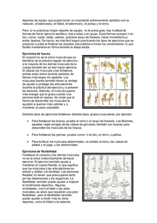 deportes de equipo que proporcionan un importante entrenamiento aeróbico son la
natación, el baloncesto, el fútbol, el balonmano, el jockey y el remo.
Pero, si no practicas ningún deporte de equipo, no te preocupes; hay multitud de
formas de hacer ejercicio aeróbico, sea a solas o en grupo. Esas formas incluyen ir en
bici, correr, nadar, bailar, patinar, practicar esquí de travesía, hacer montañismo y
andar deprisa. De hecho, es más fácil seguir practicando los tipos de ejercicios que se
practican a solas al finalizar los estudios secundarios e iniciar los universitarios, lo que
facilita mantenerse en forma durante la etapa adulta.
Ejercicios de fuerza
El corazón no es el único músculo que se
beneficia de la práctica regular de ejercicio -
a la mayoría de los demás músculos de tu
cuerpo también les va bien hacer ejercicio.
Si utilizas los músculos y los fortaleces,
podrás estar activo durante períodos de
tiempo más largos sin agotarte. Los
músculos fuertes también tienen la ventaja
de ayudar a proteger las articulaciones
durante la práctica del ejercicio y a prevenir
las lesiones. Además, el músculo quema
más energía que la grasa cuando una
persona está en reposo, de modo que el
hecho de desarrollar los músculos te
ayudará a quemar más calorías y a
mantener un peso saludable.
Distintos tipos de ejercicios fortalecen distintos tipos grupos musculares, por ejemplo:
 Para fortalecer los brazos, prueba el remo o el esquí de travesía. Las flexiones,
aquellas viejas amigas de las clases de gimnasia, también son buenas para
desarrollar los músculos de los brazos.
 Para fortalecer las piernas, prueba correr, ir en bici, el remo, o patinar.
 Para tonificar los músculos abdominales, no olvides el remo, las clases de
pilates y el yoga, y los abdominales.
Ejercicios de flexibilidad
Fortalecer el corazón y los demás músculos
no es la única meta importante de hacer
ejercicio. El ejercicio también ayuda a
mantener el cuerpo flexible, lo que significa
que los músculos y las articulaciones se
estiran y doblan con facilidad. Las personas
flexibles no tienen que preocuparse tanto
por las distensiones y los esguinces. La
flexibilidad también puede ayudar a mejorar
el rendimiento deportivo. Algunas
actividades, como el baile o las artes
marciales, es obvio que requieren una gran
flexibilidad, pero la flexibilidad también
puede ayudar a rendir más en otros
deportes, como el fútbol o la natación.
 