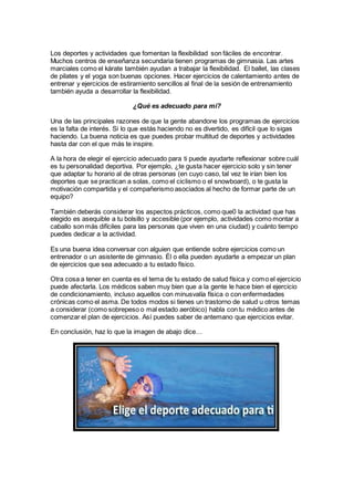 Los deportes y actividades que fomentan la flexibilidad son fáciles de encontrar.
Muchos centros de enseñanza secundaria tienen programas de gimnasia. Las artes
marciales como el kárate también ayudan a trabajar la flexibilidad. El ballet, las clases
de pilates y el yoga son buenas opciones. Hacer ejercicios de calentamiento antes de
entrenar y ejercicios de estiramiento sencillos al final de la sesión de entrenamiento
también ayuda a desarrollar la flexibilidad.
¿Qué es adecuado para mí?
Una de las principales razones de que la gente abandone los programas de ejercicios
es la falta de interés. Si lo que estás haciendo no es divertido, es difícil que lo sigas
haciendo. La buena noticia es que puedes probar multitud de deportes y actividades
hasta dar con el que más te inspire.
A la hora de elegir el ejercicio adecuado para ti puede ayudarte reflexionar sobre cuál
es tu personalidad deportiva. Por ejemplo, ¿te gusta hacer ejercicio solo y sin tener
que adaptar tu horario al de otras personas (en cuyo caso, tal vez te irían bien los
deportes que se practican a solas, como el ciclismo o el snowboard), o te gusta la
motivación compartida y el compañerismo asociados al hecho de formar parte de un
equipo?
También deberás considerar los aspectos prácticos, como que0 la actividad que has
elegido es asequible a tu bolsillo y accesible (por ejemplo, actividades como montar a
caballo son más difíciles para las personas que viven en una ciudad) y cuánto tiempo
puedes dedicar a la actividad.
Es una buena idea conversar con alguien que entiende sobre ejercicios como un
entrenador o un asistente de gimnasio. Él o ella pueden ayudarte a empezar un plan
de ejercicios que sea adecuado a tu estado físico.
Otra cosa a tener en cuenta es el tema de tu estado de salud física y como el ejercicio
puede afectarla. Los médicos saben muy bien que a la gente le hace bien el ejercicio
de condicionamiento, incluso aquellos con minusvalía física o con enfermedades
crónicas como el asma. De todos modos si tienes un trastorno de salud u otros temas
a considerar (como sobrepeso o mal estado aeróbico) habla con tu médico antes de
comenzar el plan de ejercicios. Así puedes saber de antemano que ejercicios evitar.
En conclusión, haz lo que la imagen de abajo dice…
 