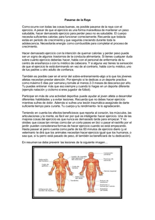 Pasarse de la Raya
Como ocurre con todas las cosas buenas, es posible pasarse de la raya con el
ejercicio. A pesar de que el ejercicio es una forma maravillosa de mantener un peso
saludable, hacer demasiado ejercicio para perder peso no es saludable. El cuerpo
necesita suficientes calorías para funcionar correctamente. Recuerda que todavía
estás en período de crecimiento y que seguirás creciendo durante toda la
adolescencia. Necesitarás energía como combustible para completar el proceso de
crecimiento.
Hacer demasiado ejercicio con la intención de quemar calorías y perder peso puede
ser un signo de algunos trastornos de la conducta alimentaria. Si tienes cualquier duda
sobre cuánto ejercicio deberías hacer, habla con el personal de enfermería de tu
centro de enseñanza o con tu médico de cabecera. Y si alguna vez tienes la sensación
de que el ejercicio te está dominando en vez de al contrario, habla con tu médico, uno
de tus padres u otro adulto de confianza.
También es posible caer en el error del sobre-entrenamiento-algo a lo que los jóvenes
atletas necesitan prestar atención. Por ejemplo si te dedicas a un deporte practica
como máximo 5 días por semana y tomate al menos 2-3 meses de descanso por año.
Tu puedes entrenar más que eso siempre y cuando lo hagas en un deporte diferente
(ejemplo natación y ciclismo si eres jugador de fútbol).
Participar en más de una actividad deportiva puede ayudar al joven atleta a desarrollar
diferentes habilidades y a evitar lesiones. Recuerda que no debes hacer ejercicio
mientras sufres de dolor. Además si sufres una lesión traumática asegúrate de darte
suficiente tiempo para curarte. Tu cuerpo-y tu rendimiento- te lo agradecerán.
Teniendo en cuenta los efectos beneficiosos que reporta al corazón, los músculos, las
articulaciones y la mente, es fácil ver por qué es inteligente hacer ejercicio. Una de las
mejores cosas del ejercicio es que nunca es demasiado tarde para empezar. Y no
olvides que cosas tan nimias como dar un corto paseo en bici o pasar el rastrillo por el
jardín pueden considerarse formas de hacer ejercicio cuando se está empezando.
Hasta pasear al perro cuenta como parte de los 60 minutos de ejercicio diario (y el
veterinario te dirá que los animales necesitan hacer ejercicio igual que los humanos, o
sea que, si tu perro está pasado de peso, él también se beneficiará de tu dedicación).
En resumen se debe prevenir las lesiones de la siguiente imagen…
 